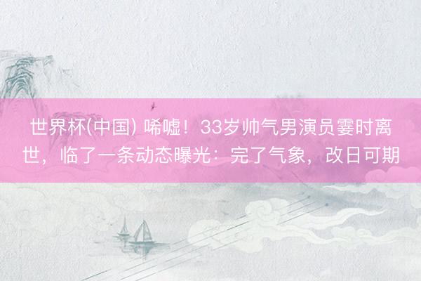世界杯(中国) 唏嘘！33岁帅气男演员霎时离世，临了一条动态曝光：完了气象，改日可期