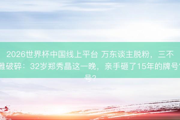 2026世界杯中国线上平台 万东谈主脱粉，三不雅破碎：32岁郑秀晶这一晚，亲手砸了15年的牌号？