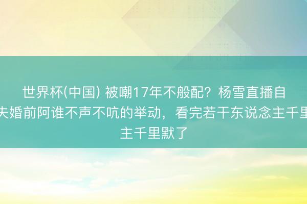 世界杯(中国) 被嘲17年不般配？杨雪直播自曝丈夫婚前阿谁不声不吭的举动，看完若干东说念主千里默了
