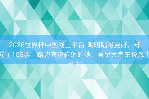 2026世界杯中国线上平台 明明唱得更好,却输了103票!路边哀泣鞠躬的她,看哭大宗东说念主
