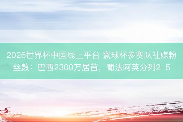 2026世界杯中国线上平台 寰球杯参赛队社媒粉丝数：巴西2300万居首，葡法阿英分列2-5