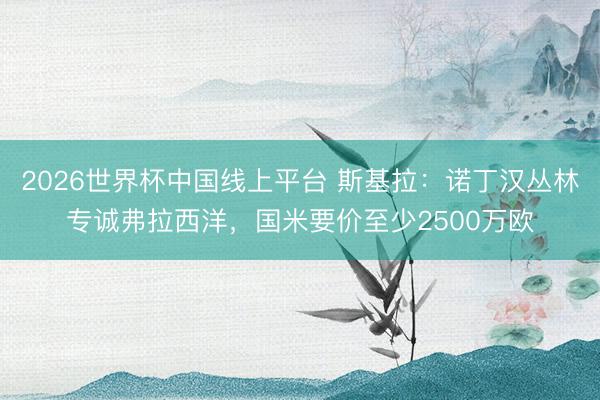 2026世界杯中国线上平台 斯基拉:诺丁汉丛林专诚弗拉西洋,国米要价至少2500万欧