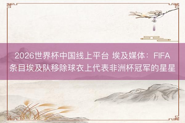 2026世界杯中国线上平台 埃及媒体：FIFA条目埃及队移除球衣上代表非洲杯冠军的星星