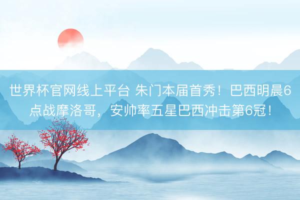 世界杯官网线上平台 朱门本届首秀！巴西明晨6点战摩洛哥，安帅率五星巴西冲击第6冠！