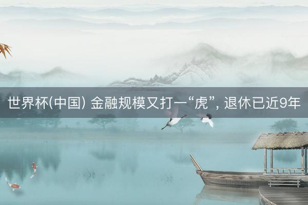 世界杯(中国) 金融规模又打一“虎”， 退休已近9年