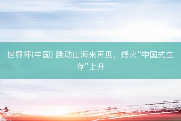 世界杯(中国) 跳动山海来再见，烽火“中国式生存”上升