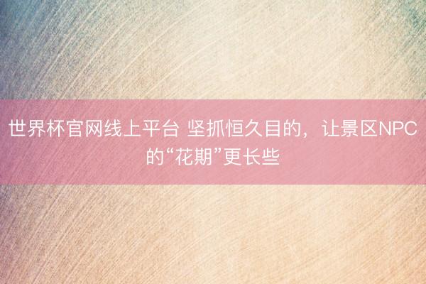 世界杯官网线上平台 坚抓恒久目的，让景区NPC的“花期”更长些