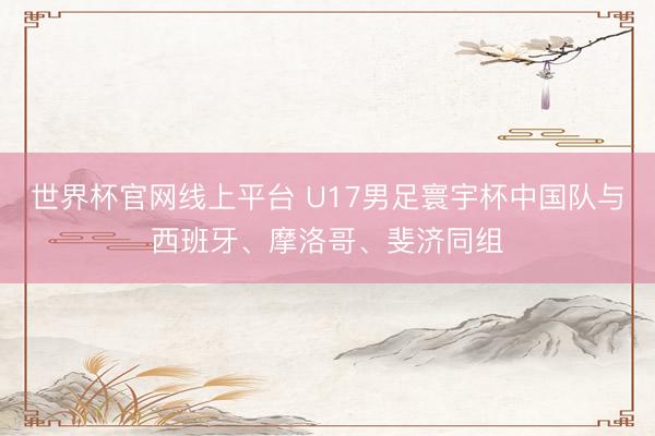 世界杯官网线上平台 U17男足寰宇杯中国队与西班牙、摩洛哥、斐济同组