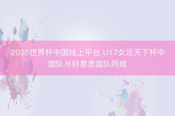 2026世界杯中国线上平台 U17女足天下杯中国队与好意思国队同组