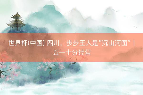 世界杯(中国) 四川，步步王人是“沉山河图”｜五一十分经营