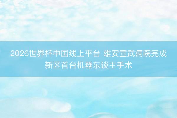 2026世界杯中国线上平台 雄安宣武病院完成新区首台机器东谈主手术