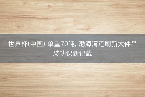 世界杯(中国) 单重70吨， 渤海湾港刷新大件吊装功课新记载