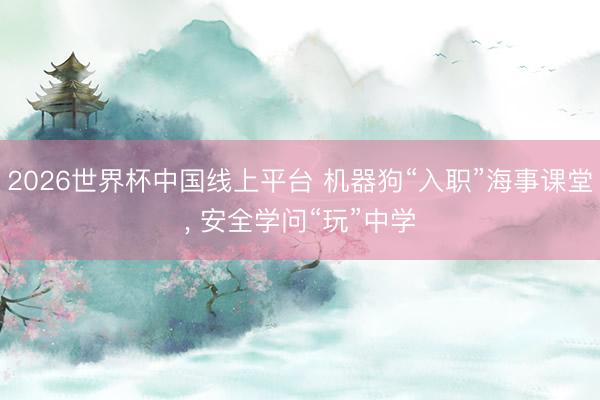 2026世界杯中国线上平台 机器狗“入职”海事课堂， 安全学问“玩”中学