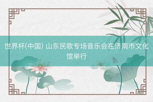 世界杯(中国) 山东民歌专场音乐会在济南市文化馆举行