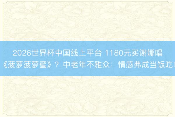 2026世界杯中国线上平台 1180元买谢娜唱《菠萝菠萝蜜》？中老年不雅众：情感弗成当饭吃！