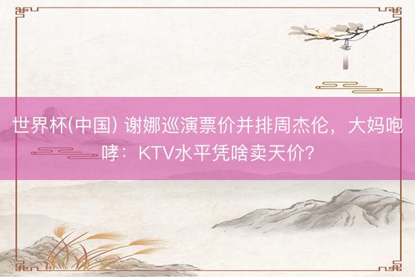 世界杯(中国) 谢娜巡演票价并排周杰伦，大妈咆哮：KTV水平凭啥卖天价？