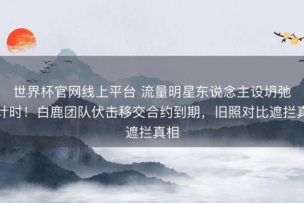世界杯官网线上平台 流量明星东说念主设坍弛倒计时!白鹿团队伏击移交合约到期,旧照对比遮拦真相