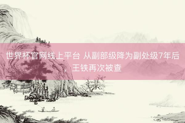 世界杯官网线上平台 从副部级降为副处级7年后，王铁再次被查