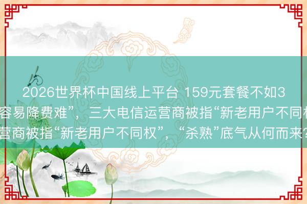 2026世界杯中国线上平台 159元套餐不如39元的合算、套餐“升级容易降费难”，三大电信运营商被指“新老用户不同权”，“杀熟”底气从何而来？