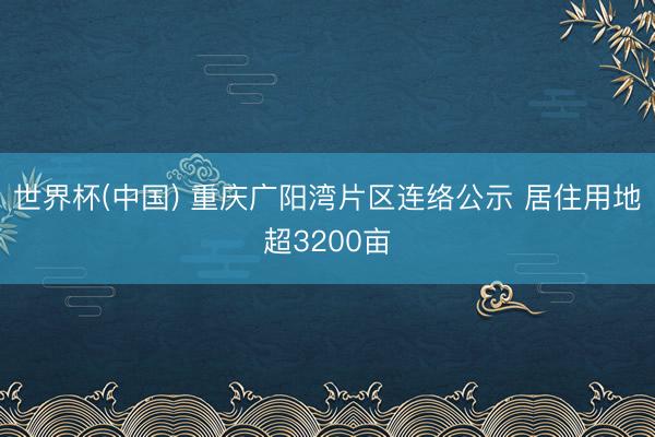 世界杯(中国) 重庆广阳湾片区连络公示 居住用地超3200亩