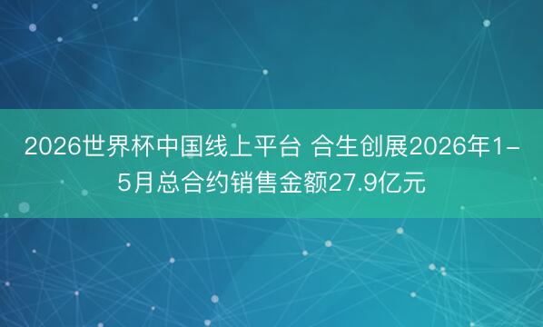 2026世界杯中国线上平台 合生创展2026年1-5月总合约销售金额27.9亿元