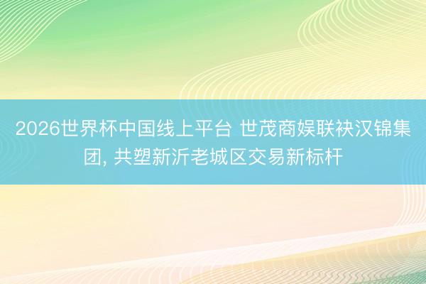 2026世界杯中国线上平台 世茂商娱联袂汉锦集团， 共塑新沂老城区交易新标杆