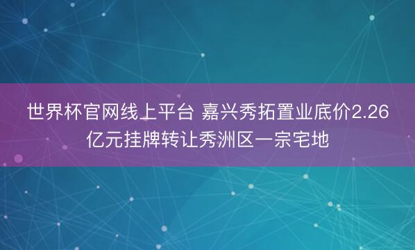 世界杯官网线上平台 嘉兴秀拓置业底价2.26亿元挂牌转让秀洲区一宗宅地