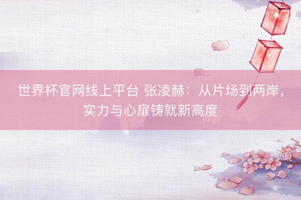 世界杯官网线上平台 张凌赫：从片场到两岸，实力与心扉铸就新高度