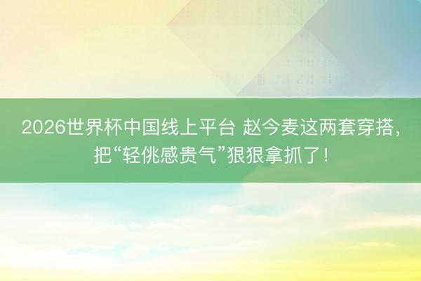 2026世界杯中国线上平台 赵今麦这两套穿搭，把“轻佻感贵气”狠狠拿抓了！