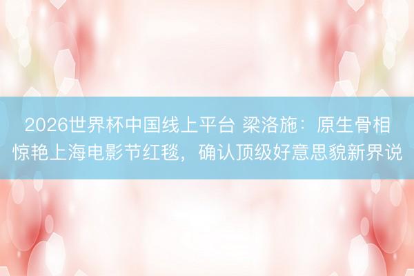 2026世界杯中国线上平台 梁洛施：原生骨相惊艳上海电影节红毯，确认顶级好意思貌新界说