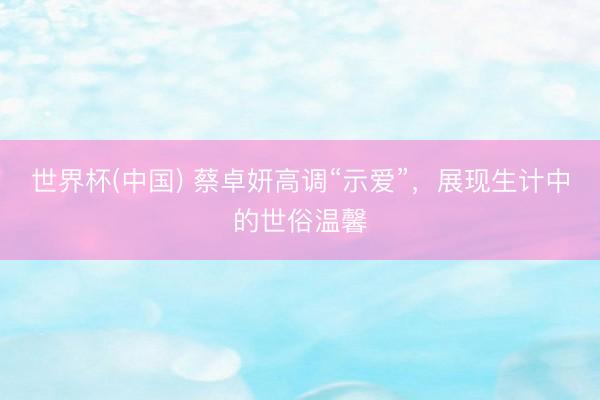 世界杯(中国) 蔡卓妍高调“示爱”，展现生计中的世俗温馨