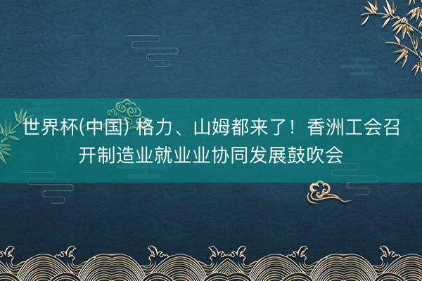 世界杯(中国) 格力、山姆都来了！香洲工会召开制造业就业业协同发展鼓吹会