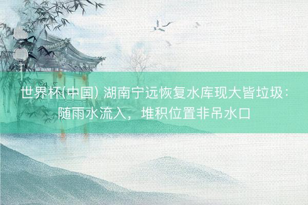 世界杯(中国) 湖南宁远恢复水库现大皆垃圾：随雨水流入，堆积位置非吊水口