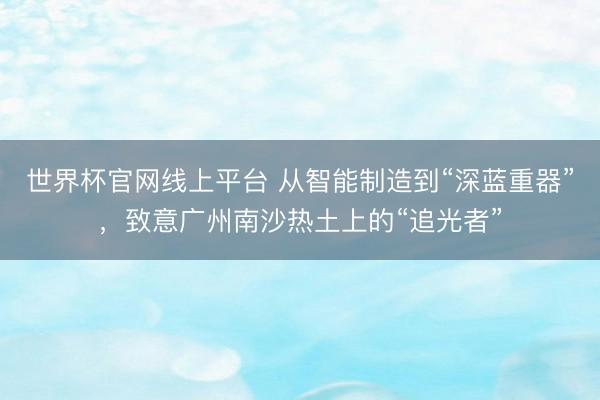 世界杯官网线上平台 从智能制造到“深蓝重器”，致意广州南沙热土上的“追光者”
