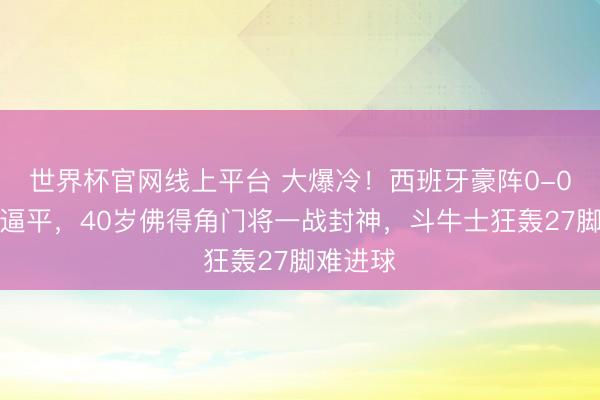 世界杯官网线上平台 大爆冷！西班牙豪阵0-0被弱旅逼平，40岁佛得角门将一战封神，斗牛士狂轰27脚难进球