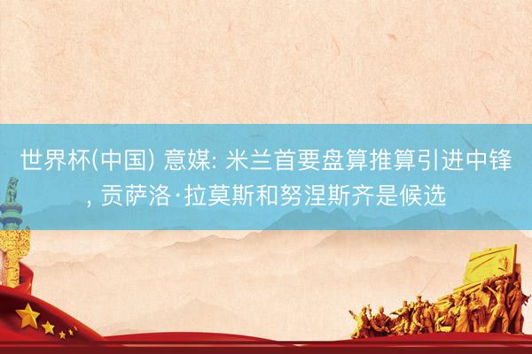 世界杯(中国) 意媒: 米兰首要盘算推算引进中锋， 贡萨洛·拉莫斯和努涅斯齐是候选