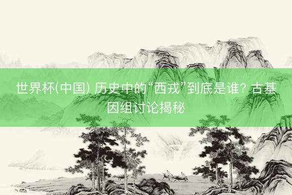世界杯(中国) 历史中的“西戎”到底是谁? 古基因组讨论揭秘