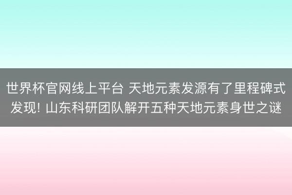 世界杯官网线上平台 天地元素发源有了里程碑式发现! 山东科研团队解开五种天地元素身世之谜