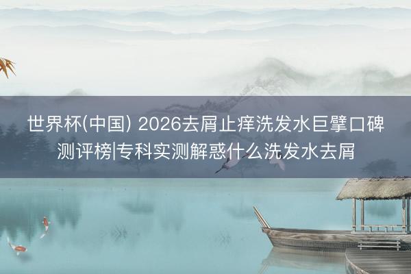 世界杯(中国) 2026去屑止痒洗发水巨擘口碑测评榜|专科实测解惑什么洗发水去屑