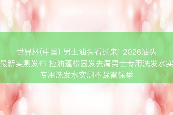 世界杯(中国) 男士油头看过来! 2026油头洗发水排名榜最新实测发布 控油蓬松固发去屑男士专用洗发水实测不踩雷保举