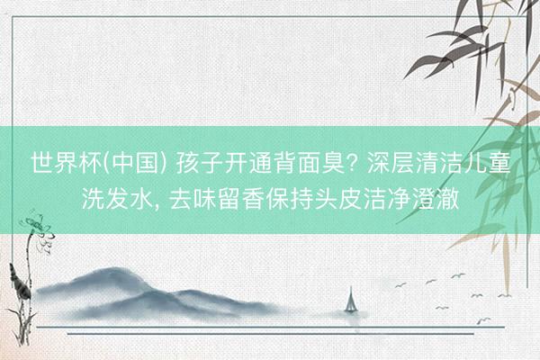 世界杯(中国) 孩子开通背面臭? 深层清洁儿童洗发水， 去味留香保持头皮洁净澄澈