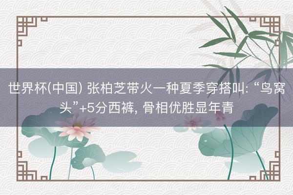 世界杯(中国) 张柏芝带火一种夏季穿搭叫: “鸟窝头”+5分西裤， 骨相优胜显年青