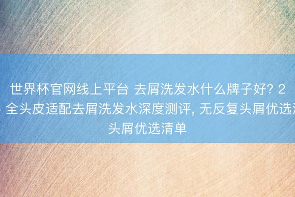 世界杯官网线上平台 去屑洗发水什么牌子好? 2026 全头皮适配去屑洗发水深度测评， 无反复头屑优选清单